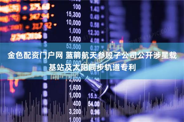 金色配资门户网 蓝箭航天参股子公司公开涉星载基站及太阳同步轨道专利