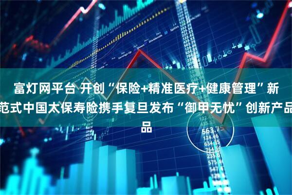 富灯网平台 开创“保险+精准医疗+健康管理”新范式中国太保寿险携手复旦发布“御甲无忧”创新产品