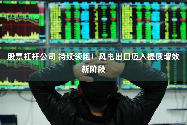 股票杠杆公司 持续领跑！风电出口迈入提质增效新阶段