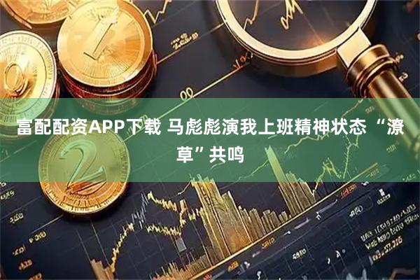 富配配资APP下载 马彪彪演我上班精神状态 “潦草”共鸣