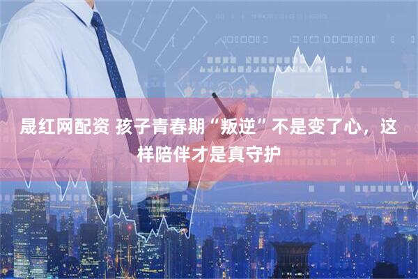 晟红网配资 孩子青春期“叛逆”不是变了心，这样陪伴才是真守护