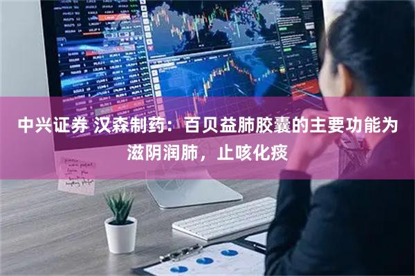 中兴证券 汉森制药：百贝益肺胶囊的主要功能为滋阴润肺，止咳化痰