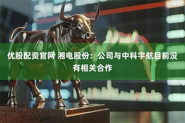 优股配资官网 湘电股份：公司与中科宇航目前没有相关合作