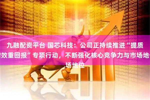 九融配资平台 国芯科技：公司正持续推进“提质增效重回报”专项行动，不断强化核心竞争力与市场地位