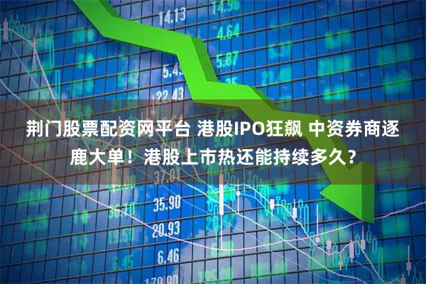 荆门股票配资网平台 港股IPO狂飙 中资券商逐鹿大单！港股上市热还能持续多久？