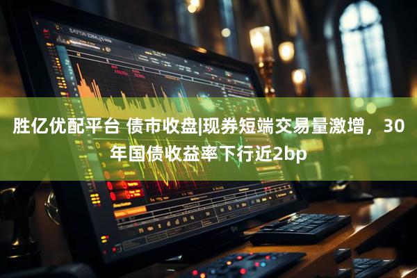 胜亿优配平台 债市收盘|现券短端交易量激增，30年国债收益率下行近2bp
