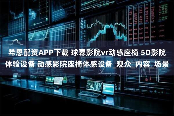 希恩配资APP下载 球幕影院vr动感座椅 5D影院体验设备 动感影院座椅体感设备_观众_内容_场景