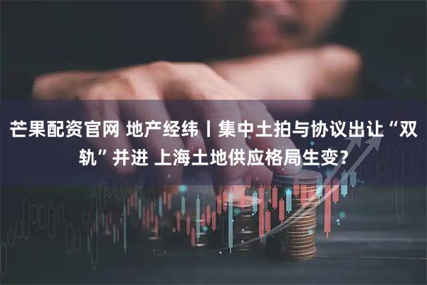 芒果配资官网 地产经纬丨集中土拍与协议出让“双轨”并进 上海土地供应格局生变？