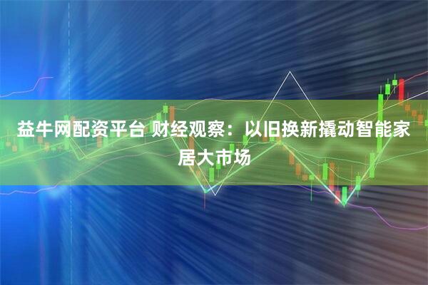 益牛网配资平台 财经观察：以旧换新撬动智能家居大市场