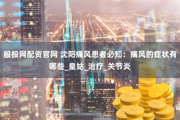 股投网配资官网 沈阳痛风患者必知：痛风的症状有哪些_皇姑_治疗_关节炎