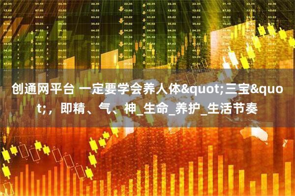 创通网平台 一定要学会养人体"三宝"，即精、气、神_生命_养护_生活节奏