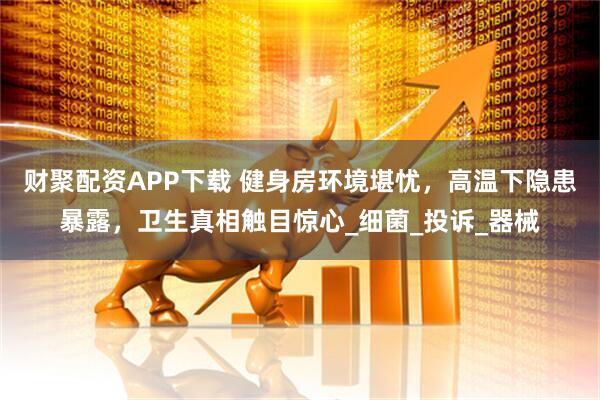 财聚配资APP下载 健身房环境堪忧，高温下隐患暴露，卫生真相触目惊心_细菌_投诉_器械