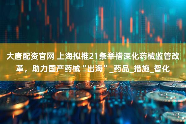 大唐配资官网 上海拟推21条举措深化药械监管改革，助力国产药械“出海”_药品_措施_智化