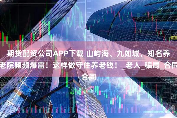 期货配资公司APP下载 山屿海、九如城，知名养老院频频爆雷！这样做守住养老钱！_老人_骗局_合同