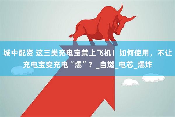 城中配资 这三类充电宝禁上飞机！如何使用，不让充电宝变充电“爆”？_自燃_电芯_爆炸