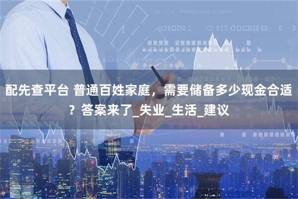 配先查平台 普通百姓家庭，需要储备多少现金合适？答案来了_失业_生活_建议