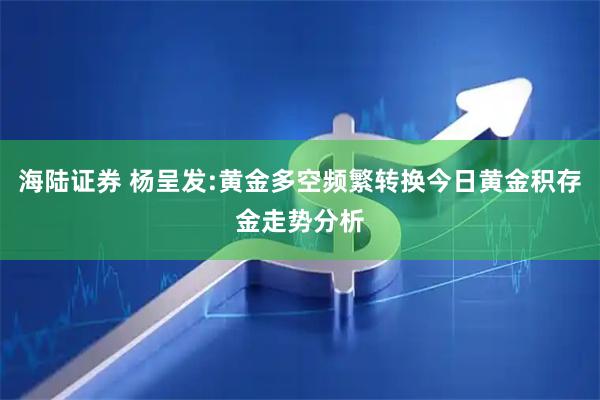 海陆证券 杨呈发:黄金多空频繁转换今日黄金积存金走势分析
