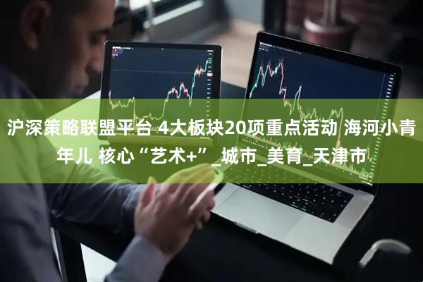 沪深策略联盟平台 4大板块20项重点活动 海河小青年儿 核心“艺术+”_城市_美育_天津市