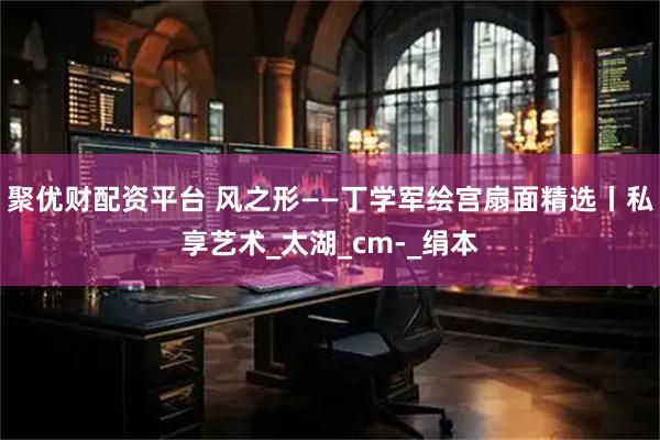 聚优财配资平台 风之形——丁学军绘宫扇面精选丨私享艺术_太湖_cm-_绢本