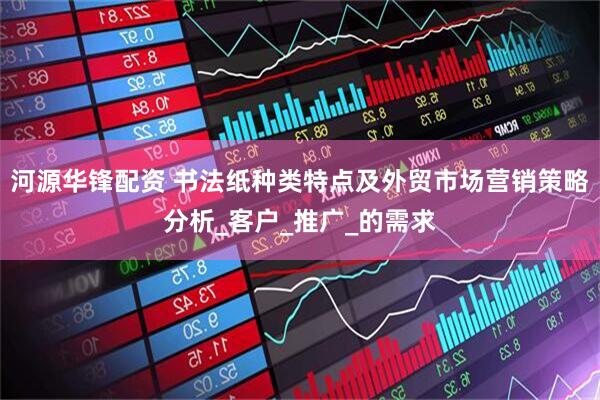 河源华锋配资 书法纸种类特点及外贸市场营销策略分析_客户_推广_的需求