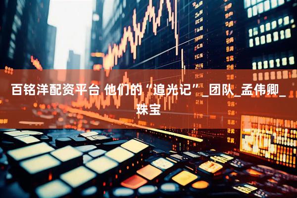 百铭洋配资平台 他们的“追光记”_团队_孟伟卿_珠宝