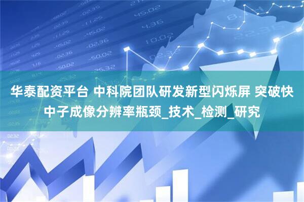 华泰配资平台 中科院团队研发新型闪烁屏 突破快中子成像分辨率瓶颈_技术_检测_研究