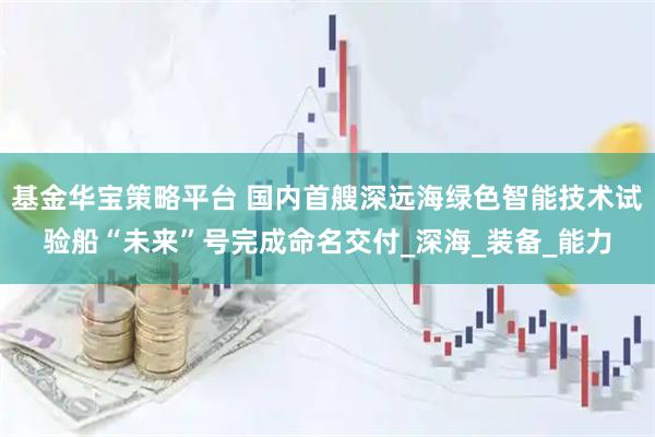 基金华宝策略平台 国内首艘深远海绿色智能技术试验船“未来”号完成命名交付_深海_装备_能力