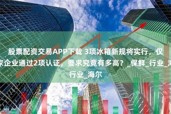 股票配资交易APP下载 3项冰箱新规将实行，仅一家企业通过2项认证，要求究竟有多高？_保鲜_行业_海尔