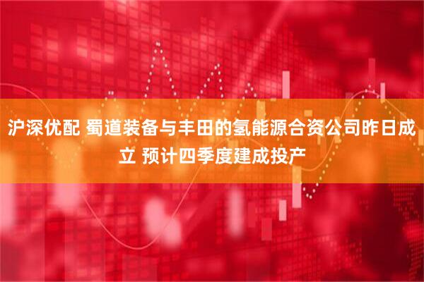 沪深优配 蜀道装备与丰田的氢能源合资公司昨日成立 预计四季度建成投产