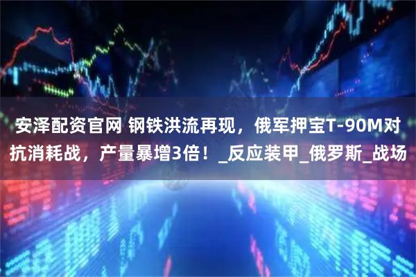 安泽配资官网 钢铁洪流再现，俄军押宝T-90M对抗消耗战，产量暴增3倍！_反应装甲_俄罗斯_战场