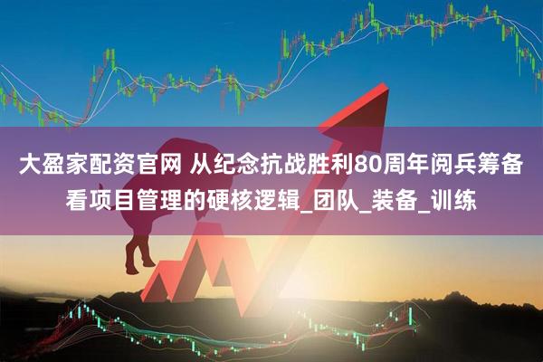 大盈家配资官网 从纪念抗战胜利80周年阅兵筹备看项目管理的硬核逻辑_团队_装备_训练