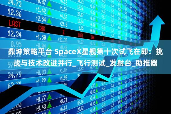 鼎坤策略平台 SpaceX星舰第十次试飞在即：挑战与技术改进并行_飞行测试_发射台_助推器