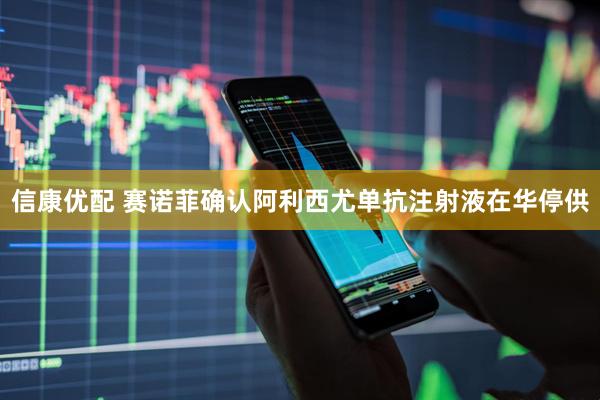 信康优配 赛诺菲确认阿利西尤单抗注射液在华停供