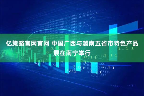 亿策略官网官网 中国广西与越南五省市特色产品展在南宁举行