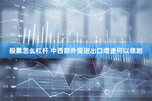 股票怎么杠杆 中西部外贸进出口增速何以领跑