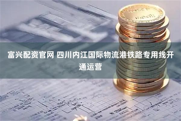 富兴配资官网 四川内江国际物流港铁路专用线开通运营