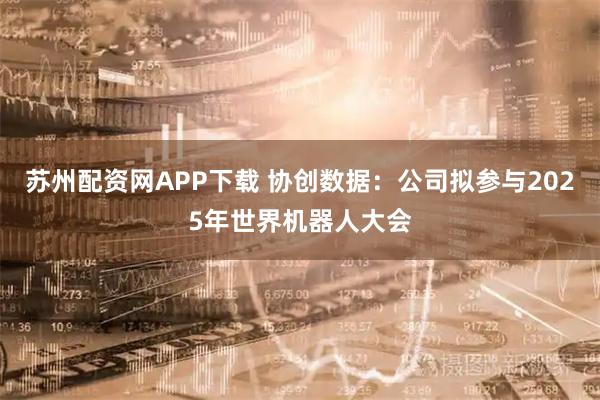 苏州配资网APP下载 协创数据：公司拟参与2025年世界机器人大会