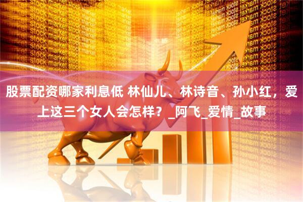 股票配资哪家利息低 林仙儿、林诗音、孙小红，爱上这三个女人会怎样？_阿飞_爱情_故事