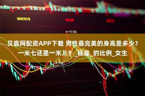 贝赢网配资APP下载 男性最完美的身高是多少？一米七还是一米八？_标准_的比例_女生