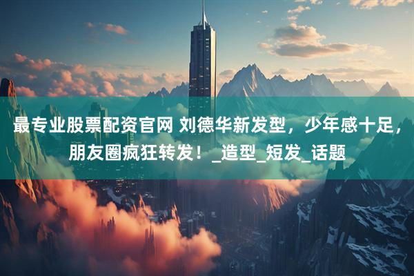 最专业股票配资官网 刘德华新发型，少年感十足，朋友圈疯狂转发！_造型_短发_话题