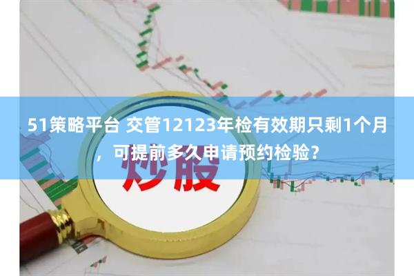 51策略平台 交管12123年检有效期只剩1个月，可提前多久申请预约检验？