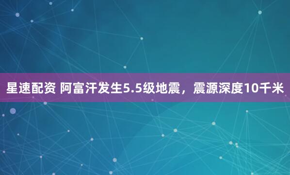 星速配资 阿富汗发生5.5级地震，震源深度10千米
