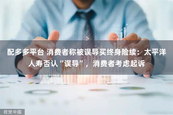 配多多平台 消费者称被误导买终身险续：太平洋人寿否认“误导”，消费者考虑起诉