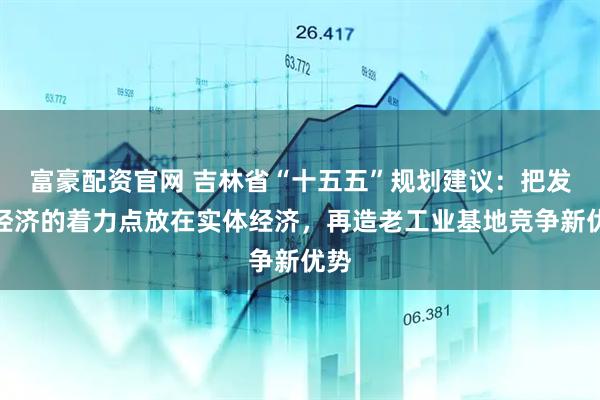 富豪配资官网 吉林省“十五五”规划建议：把发展经济的着力点放在实体经济，再造老工业基地竞争新优势