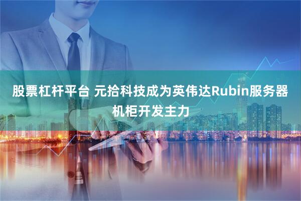 股票杠杆平台 元拾科技成为英伟达Rubin服务器机柜开发主力