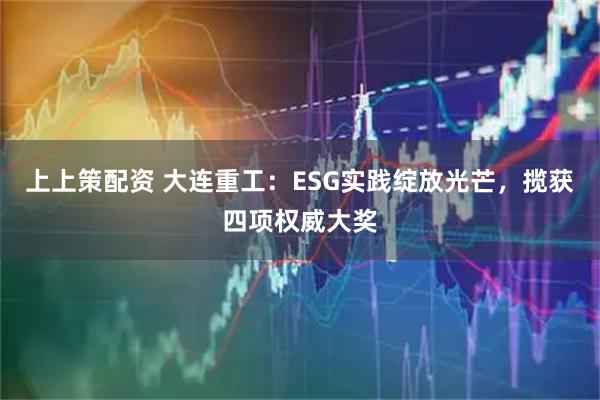 上上策配资 大连重工：ESG实践绽放光芒，揽获四项权威大奖