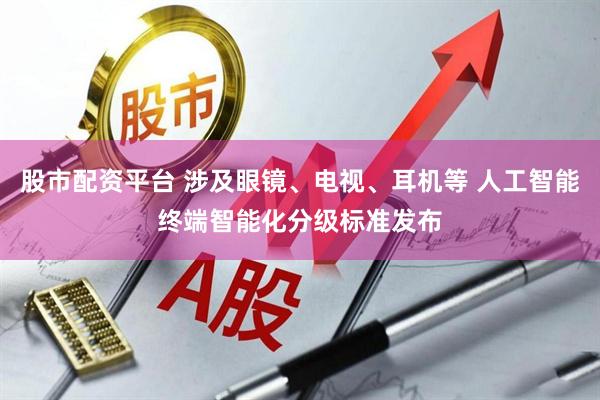 股市配资平台 涉及眼镜、电视、耳机等 人工智能终端智能化分级标准发布